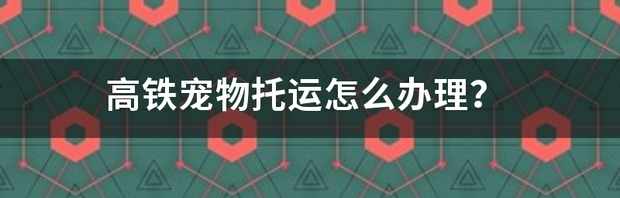 高铁宠物托运怎么办理？ 高铁如何托运宠物